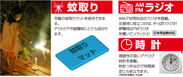 蚊取り 市販の蚊取りマットを使用できます。アウトドアや就寝時にとても助かります。 AM FM ラジオ AM/FM両対応のラジオを搭載。災害時に役立つのは、やっぱりラジオ！ 停電時はFMラジオを聞いてリラックス！ 日本周波数対応 時 計 視認性の良いアナログ時計を搭載。秒針つきなので時間測定にも役立ちます。（別売単３乾電池１本必要）