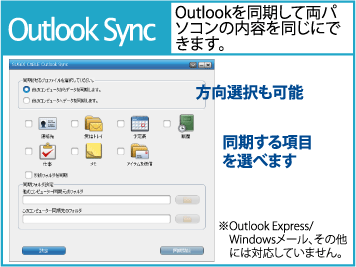 Outlook Sync Outlookを同期して両パソコンの内容を同じにできます。 方向選択も可能 同期する項目を選べます ※Outlook Express/ Windowsメール、その他には対応していません。
