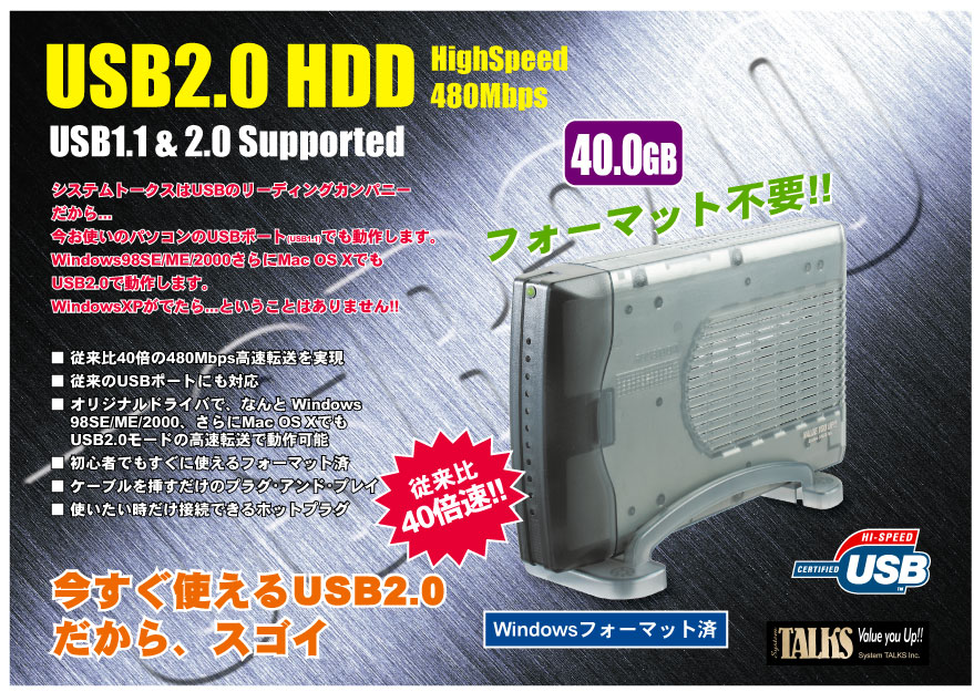 USB2.0 HDD HighSpeed 480Mbps USB1.1 & 2.0 Supported システムトークスはUSBのリーディングカンパニー だから...今お使いのパソコンのUSBポート(USB1.1)でも動作します。Windows98SE/ME/2000さらにMac OS XでもUSB2.0で動作します。WindowsXPがでたら...ということはありません!! ■ 従来比40倍の480Mbps高速転送を実現 ■ 従来のUSBポートにも対応 ■ オリジナルドライバで、なんと Windows98SE/ME/2000、さらにMac OS XでもUSB2.0モードの高速転送で動作可能 ■ 初心者でもすぐに使えるフォーマット済 ■ ケーブルを挿すだけのプラグ・アンド・プレイ ■ 使いたい時だけ接続できるホットプラグ 今すぐ使えるUSB2.0 だから、スゴイ フォーマット不要!! Windowsフォーマット済