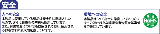 安全 人への安全 本製品に使用している部品は安全性に配慮されたもので、さらに難燃性の基板も採用しています。また、有害物質についても排除されており、使用されるお客さまに最大限配慮しています。 環境への安全 本製品はRoHS指令に準拠しており、鉛フリーのほか様々な環境有害物質を基準値まで排除しています。