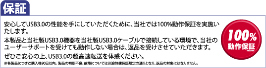 保証 安心してUSB3.0の性能を手にしていただくために、当社では100%動作保証を実施いたします。本製品と当社製USB3.0機器を当社製USB3.0ケーブルで接続している環境で、当社のユーザーサポートを受けても動作しない場合は、返品を受けさせていただきます。ぜひご安心の上、USB3.0の超高速転送を体感ください。※各製品につきご購入後90日以内。 製品の初期不良、故障については別途無償保証規定の通りとなり、返品の対象にはなりません。