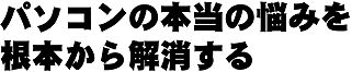 パソコンの本当の悩みを根本から解消する