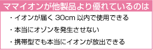 ママイオンが他製品より優れているのは   ・イオンが届く30cm以内で使用できる   ・本当にオゾンを発生させない   ・携帯型でも本当にイオンが放出できる